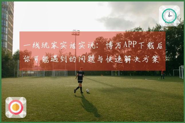 一线玩家实话实说：博万APP下载后你可能遇到的问题与快速解决方案